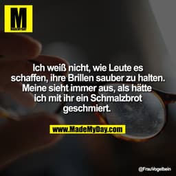 Ich weiß nicht, wie Leute es
schaffen, ihre Brillen sauber zu halten.
Meine sieht immer aus, als hätte 
ich mit ihr ein 