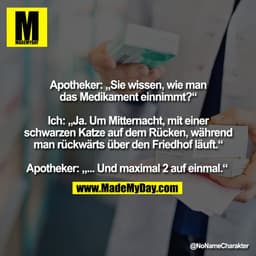 Apotheker: „Sie wissen, wie man
das Medikament einnimmt?“

Ich: „Ja. Um Mitternacht, mit einer
schwarzen Katze auf dem R
