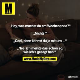 „Hey, was machst du am Wochenende?“

„Nichts.“

„Cool, dann kannst du ja mit uns ...“

„Nee, ich meinte das schon so,
wi