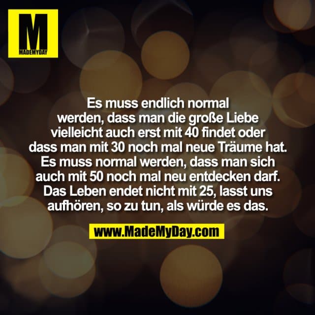 Es muss endlich normal
werden, dass man die große Liebe
vielleicht auch erst mit 40 findet oder
dass man mit 30 noch mal neue Träume hat.
Es muss normal werden, dass man sich
auch mit 50 noch mal neu entdecken darf.
Das Leben endet nicht mit 25, lasst uns
aufhören, so zu tun, als würde es das. - Inspiration, Zitate & Sprüche | MadeMyDay | Jetzt entdecken & teilen Es muss endlich normal
werden, dass man die große Liebe
vielleicht auch erst mit 40 findet oder
dass man mit 30 noch mal neue Träume hat.
Es muss normal werden, dass man sich
auch mit 50 noch mal neu entdecken darf.
Das Leben endet nicht mit 25, lasst uns
aufhören, so zu tun, als würde es das. - Inspirierendes Zitat mit Bild