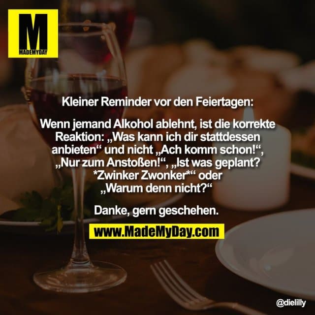 Kleiner Reminder vor den Feiertagen:
Wenn jemand Alkohol ablehnt, ist die korrekte
Reaktion: „Was kann ich dir stattdessen
anbieten“ und nicht „Ach komm schon!“,
„Nur zum Anstoßen!“, „Ist was geplant?
*Zwinker Zwonker*“ oder
„Warum denn nicht?“
Danke, gern geschehen. - Inspiration, Zitate & Sprüche | MadeMyDay | Jetzt entdecken & teilen Kleiner Reminder vor den Feiertagen:
Wenn jemand Alkohol ablehnt, ist die korrekte
Reaktion: „Was kann ich dir stattdessen
anbieten“ und nicht „Ach komm schon!“,
„Nur zum Anstoßen!“, „Ist was geplant?
*Zwinker Zwonker*“ oder
„Warum denn nicht?“
Danke, gern geschehen. - Inspirierendes Zitat mit Bild