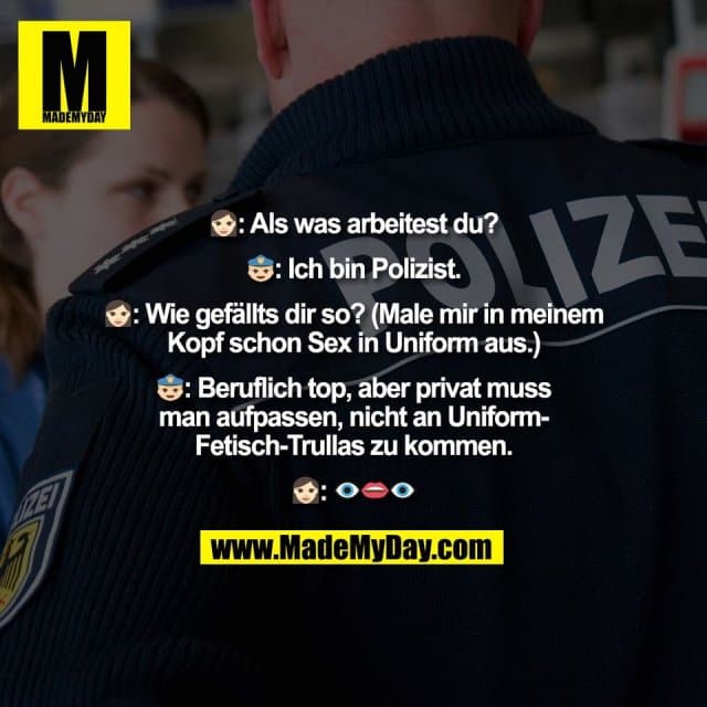 👩🏻: Als was arbeitest du?
👮♂️: Ich bin Polizist.
👩🏻: Wie gefällts dir so? (Male mir in meinem
Kopf schon Sex in Uniform aus.)
👮♂️: Beruflich top, aber privat muss
man aufpassen, nicht an Uniform-
Fetisch-Trullas zu kommen.
👩🏻: 👁👄👁 - Inspiration, Zitate & Sprüche | MadeMyDay | Jetzt entdecken & teilen 👩🏻: Als was arbeitest du?
👮♂️: Ich bin Polizist.
👩🏻: Wie gefällts dir so? (Male mir in meinem
Kopf schon Sex in Uniform aus.)
👮♂️: Beruflich top, aber privat muss
man aufpassen, nicht an Uniform-
Fetisch-Trullas zu kommen.
👩🏻: 👁👄👁 - Inspirierendes Zitat mit Bild