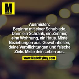 Ausmisten:
Beginne mit einer Schublade.
Dann ein Schrank, ein Zimmer,
eine Wohnung, ein Haus. Miste
Beziehungen aus, Gew
