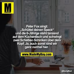 Peter Fox singt:
„Schüttel deinen Speck“
und die 6-Jährige steht tanzend
auf dem Küchentisch und schwingt
zwei Scheiben 