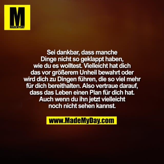 Sei dankbar, dass manche
Dinge nicht so geklappt haben,
wie du es wolltest. Vielleicht hat dich
das vor größerem Unheil bewahrt oder
wird dich zu Dingen führen, die so viel mehr
für dich bereithalten. Also vertraue darauf,
dass das Leben einen Plan für dich hat.
Auch wenn du ihn jetzt vielleicht
noch nicht sehen kannst. - Inspiration, Zitate & Sprüche | MadeMyDay | Jetzt entdecken & teilen Sei dankbar, dass manche
Dinge nicht so geklappt haben,
wie du es wolltest. Vielleicht hat dich
das vor größerem Unheil bewahrt oder
wird dich zu Dingen führen, die so viel mehr
für dich bereithalten. Also vertraue darauf,
dass das Leben einen Plan für dich hat.
Auch wenn du ihn jetzt vielleicht
noch nicht sehen kannst. - Inspirierendes Zitat mit Bild