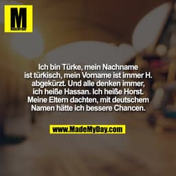 Ich bin Türke, mein Nachname
ist türkisch, mein Vorname ist immer H.
abgekürzt. Und alle denken immer,
ich heiße Hassan.