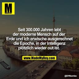 Seit 300.000 Jahren lebt
der moderne Mensch auf der 
Erde und ich erwische ausgerechnet
die Epoche, in der Intelligenz
p