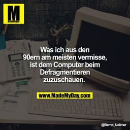 Was ich aus den
90ern am meisten vermisse,
ist dem Computer beim
Defragmentieren
zuzuschauen.