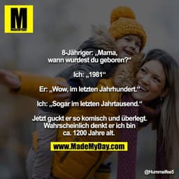 8-Jähriger: „Mama,
wann wurdest du geboren?“

Ich: „1981“

Er: „Wow, im letzten Jahrhundert.“

Ich: „Sogar im letzten Ja