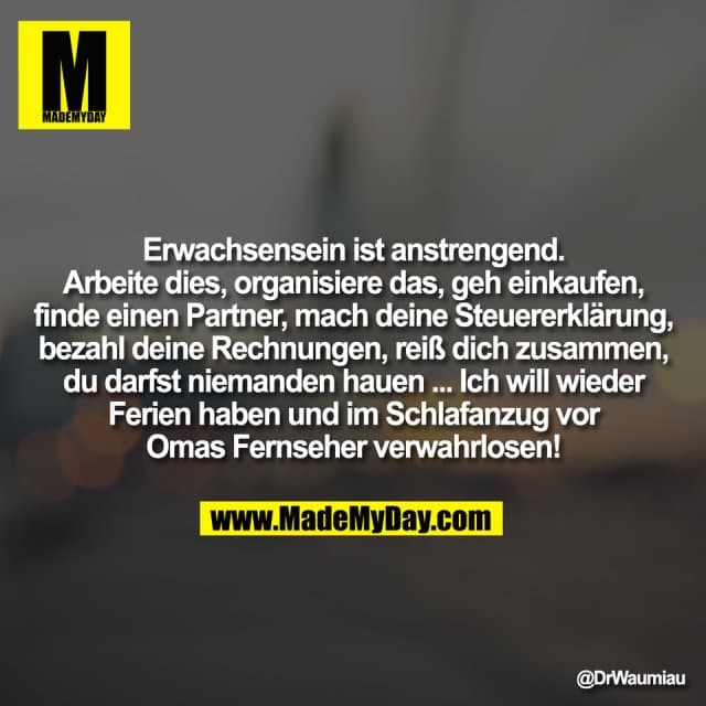 Erwachsensein ist anstrengend.
Arbeite dies, organisiere das, geh einkaufen,
finde einen Partner, mach deine Steuererklärung,
bezahl deine Rechnungen, reiß dich zusammen,
du darfst niemanden hauen ... Ich will wieder
Ferien haben und im Schlafanzug vor
Omas Fernseher verwahrlosen! - Inspiration, Zitate & Sprüche | MadeMyDay | Jetzt entdecken & teilen Erwachsensein ist anstrengend.
Arbeite dies, organisiere das, geh einkaufen,
finde einen Partner, mach deine Steuererklärung,
bezahl deine Rechnungen, reiß dich zusammen,
du darfst niemanden hauen ... Ich will wieder
Ferien haben und im Schlafanzug vor
Omas Fernseher verwahrlosen! - Inspirierendes Zitat mit Bild