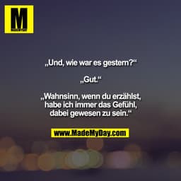 „Und, wie war es gestern?“

„Gut.“

„Wahnsinn, wenn du erzählst,
habe ich immer das Gefühl,
dabei gewesen zu sein.“