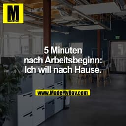5 Minuten
nach Arbeitsbeginn:
Ich will nach Hause.