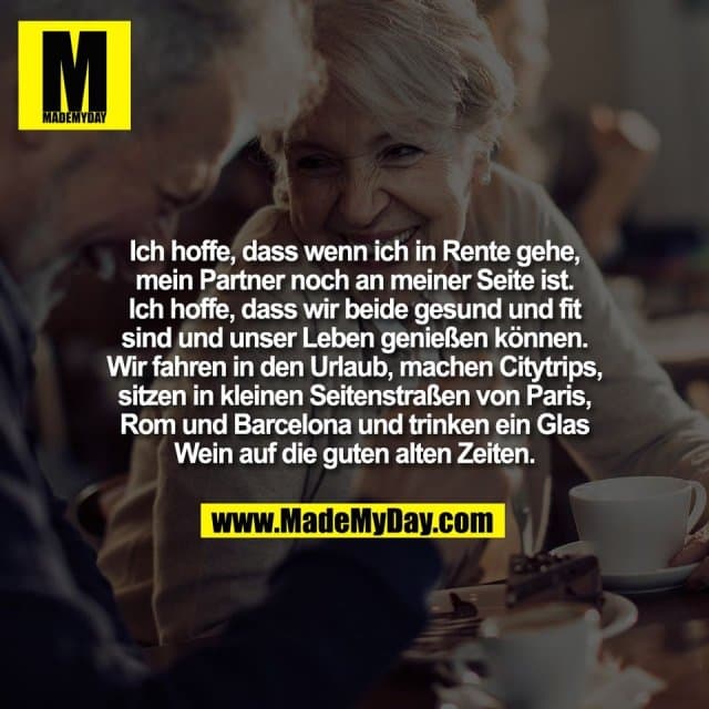 Ich hoffe, dass wenn ich in Rente gehe,
mein Partner noch an meiner Seite ist.
Ich hoffe, dass wir beide gesund und fit
sind und unser Leben genießen können.
Wir fahren in den Urlaub, machen Citytrips,
sitzen in kleinen Seitenstraßen von Paris,
Rom und Barcelona und trinken ein Glas
Wein auf die guten alten Zeiten. - Inspiration, Zitate & Sprüche | MadeMyDay | Jetzt entdecken & teilen Ich hoffe, dass wenn ich in Rente gehe,
mein Partner noch an meiner Seite ist.
Ich hoffe, dass wir beide gesund und fit
sind und unser Leben genießen können.
Wir fahren in den Urlaub, machen Citytrips,
sitzen in kleinen Seitenstraßen von Paris,
Rom und Barcelona und trinken ein Glas
Wein auf die guten alten Zeiten. - Inspirierendes Zitat mit Bild