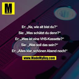 Er: „Na, wie alt bist du?“

Sie: „Was schätzt du denn?“

Er: „Was ist eine VHS-Kassette?“

Sie: „Was soll das sein?“

Er
