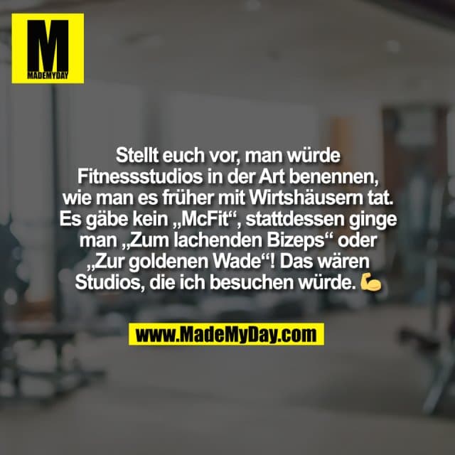 Stellt euch vor, man würde
Fitnessstudios in der Art benennen,
wie man es früher mit Wirtshäusern tat.
Es gäbe kein „McFit“, stattdessen ginge
man „Zum lachenden Bizeps“ oder
„Zur goldenen Wade“! Das wären
Studios, die ich besuchen würde. 💪 - Inspiration, Zitate & Sprüche | MadeMyDay | Jetzt entdecken & teilen Stellt euch vor, man würde
Fitnessstudios in der Art benennen,
wie man es früher mit Wirtshäusern tat.
Es gäbe kein „McFit“, stattdessen ginge
man „Zum lachenden Bizeps“ oder
„Zur goldenen Wade“! Das wären
Studios, die ich besuchen würde. 💪 - Inspirierendes Zitat mit Bild