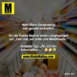 Mein Mann (langhaarig)
war gerade einkaufen.

An der Kasse lässt er einen Langhaarigen
vor „Geh mal, wir unter uns Metal