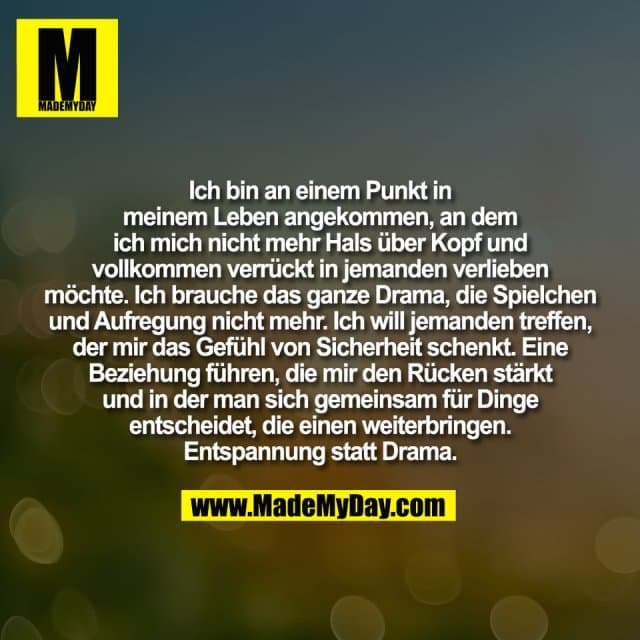 Ich bin an einem Punkt in
meinem Leben angekommen, an dem
ich mich nicht mehr Hals über Kopf und
vollkommen verrückt in jemanden verlieben
möchte. Ich brauche das ganze Drama, die Spielchen
und Aufregung nicht mehr. Ich will jemanden treffen,
der mir das Gefühl von Sicherheit schenkt. Eine
Beziehung führen, die mir den Rücken stärkt
und in der man sich gemeinsam für Dinge
entscheidet, die einen weiterbringen.
Entspannung statt Drama. - Inspiration, Zitate & Sprüche | MadeMyDay | Jetzt entdecken & teilen Ich bin an einem Punkt in
meinem Leben angekommen, an dem
ich mich nicht mehr Hals über Kopf und
vollkommen verrückt in jemanden verlieben
möchte. Ich brauche das ganze Drama, die Spielchen
und Aufregung nicht mehr. Ich will jemanden treffen,
der mir das Gefühl von Sicherheit schenkt. Eine
Beziehung führen, die mir den Rücken stärkt
und in der man sich gemeinsam für Dinge
entscheidet, die einen weiterbringen.
Entspannung statt Drama. - Inspirierendes Zitat mit Bild