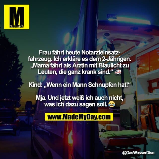 Frau fährt heute Notarzteinsatz-
fahrzeug. Ich erkläre es dem 2-Jährigen.
„Mama fährt als Ärztin mit Blaulicht zu
Leuten, die ganz krank sind.“ 🚑
Kind: „Wenn ein Mann Schnupfen hat!“
Mja. Und jetzt weiß ich auch nicht,
was ich dazu sagen soll. 🤷♂️😂 - Inspiration, Zitate & Sprüche | MadeMyDay | Jetzt entdecken & teilen Frau fährt heute Notarzteinsatz-
fahrzeug. Ich erkläre es dem 2-Jährigen.
„Mama fährt als Ärztin mit Blaulicht zu
Leuten, die ganz krank sind.“ 🚑
Kind: „Wenn ein Mann Schnupfen hat!“
Mja. Und jetzt weiß ich auch nicht,
was ich dazu sagen soll. 🤷♂️😂 - Inspirierendes Zitat mit Bild