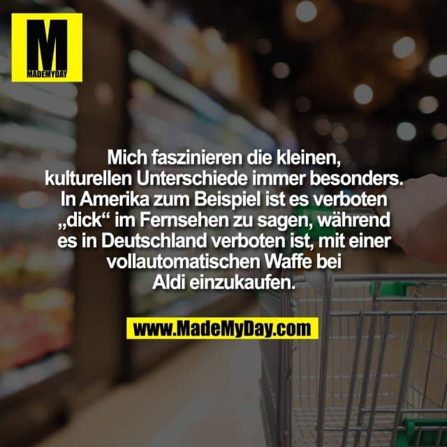 Mich faszinieren die kleinen,
kulturellen Unterschiede immer besonders.
In Amerika zum Beispiel ist es verboten
„dick“ im Fernsehen zu sagen, während
es in Deutschland verboten ist, mit einer
vollautomatischen Waffe bei
Aldi einzukaufen. - Inspiration, Zitate & Sprüche | MadeMyDay | Jetzt entdecken & teilen Mich faszinieren die kleinen,
kulturellen Unterschiede immer besonders.
In Amerika zum Beispiel ist es verboten
„dick“ im Fernsehen zu sagen, während
es in Deutschland verboten ist, mit einer
vollautomatischen Waffe bei
Aldi einzukaufen. - Inspirierendes Zitat mit Bild