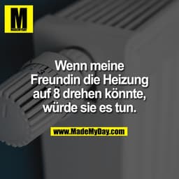 Wenn meine
Freundin die Heizung
auf 8 drehen könnte,
würde sie es tun.