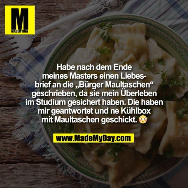 Habe nach dem Ende
meines Masters einen Liebes-
brief an die „Bürger Maultaschen“
geschrieben, da sie mein Überleben
im Studium gesichert haben. Die haben
mir geantwortet und ne Kühlbox
mit Maultaschen geschickt. 😳 - Inspiration, Zitate & Sprüche | MadeMyDay | Jetzt entdecken & teilen Habe nach dem Ende
meines Masters einen Liebes-
brief an die „Bürger Maultaschen“
geschrieben, da sie mein Überleben
im Studium gesichert haben. Die haben
mir geantwortet und ne Kühlbox
mit Maultaschen geschickt. 😳 - Inspirierendes Zitat mit Bild