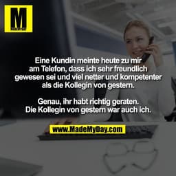 Eine Kundin meinte heute zu mir
am Telefon, dass ich sehr freundlich
gewesen sei und viel netter und kompetenter
als die