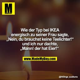 Wie der Typ bei IKEA
energisch zu seiner Frau sagte,
„Nein, du brauchst keine Teelichter!“
und ich nur dachte,
„Mann! de