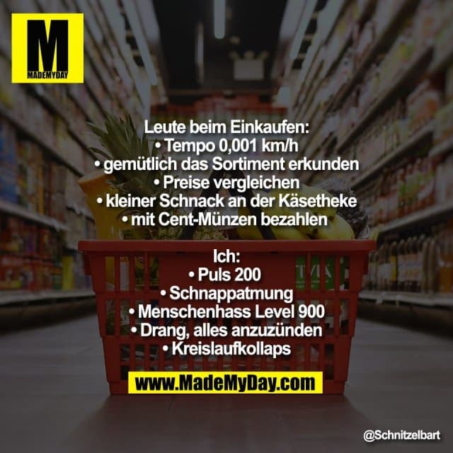 Leute beim Einkaufen:
• Tempo 0,001 km/h
• gemütlich das Sortiment erkunden
• Preise vergleichen
• kleiner Schnack an der Käsetheke
• mit Cent-Münzen bezahlen
Ich:
• Puls 200
• Schnappatmung
• Menschenhass Level 900
• Drang, alles anzuzünden
• Kreislaufkollaps - Inspiration, Zitate & Sprüche | MadeMyDay | Jetzt entdecken & teilen Leute beim Einkaufen:
• Tempo 0,001 km/h
• gemütlich das Sortiment erkunden
• Preise vergleichen
• kleiner Schnack an der Käsetheke
• mit Cent-Münzen bezahlen
Ich:
• Puls 200
• Schnappatmung
• Menschenhass Level 900
• Drang, alles anzuzünden
• Kreislaufkollaps - Inspirierendes Zitat mit Bild