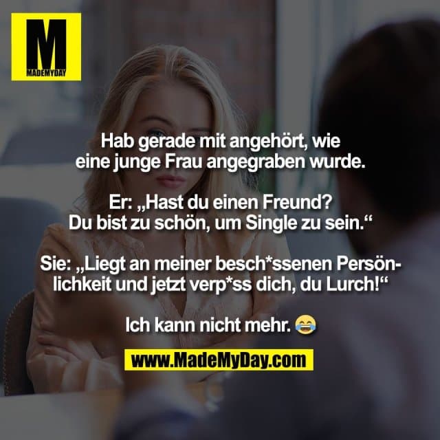Hab gerade mit angehört, wie
eine junge Frau angegraben wurde.
Er: „Hast du einen Freund?
Du bist zu schön, um Single zu sein.“
Sie: „Liegt an meiner besch*ssenen Persön-
lichkeit und jetzt verp*ss dich, du Lurch!“
Ich kann nicht mehr. 😂 - Inspiration, Zitate & Sprüche | MadeMyDay | Jetzt entdecken & teilen Hab gerade mit angehört, wie
eine junge Frau angegraben wurde.
Er: „Hast du einen Freund?
Du bist zu schön, um Single zu sein.“
Sie: „Liegt an meiner besch*ssenen Persön-
lichkeit und jetzt verp*ss dich, du Lurch!“
Ich kann nicht mehr. 😂 - Inspirierendes Zitat mit Bild
