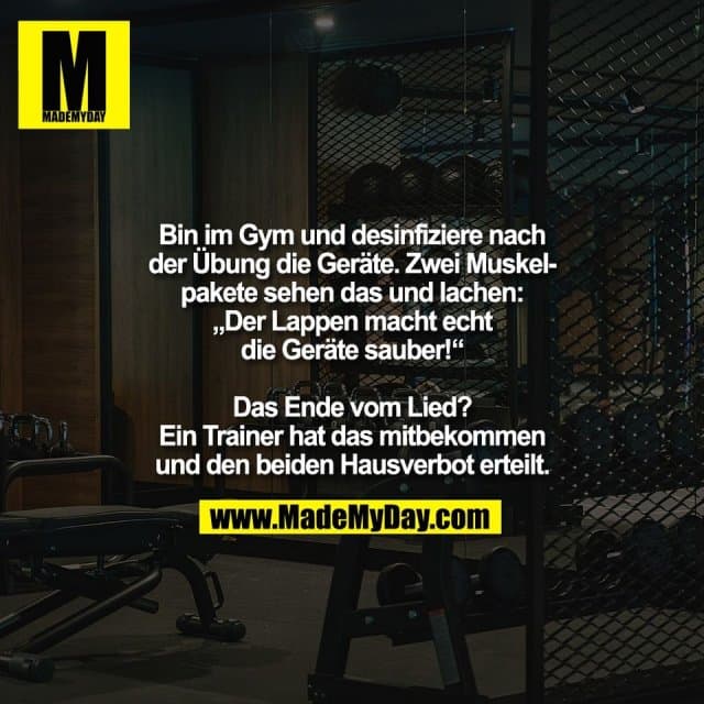 Bin im Gym und desinfiziere nach
der Übung die Geräte. Zwei Muskel-
pakete sehen das und lachen:
„Der Lappen macht echt
die Geräte sauber!“
Das Ende vom Lied?
Ein Trainer hat das mitbekommen
und den beiden Hausverbot erteilt. - Inspiration, Zitate & Sprüche | MadeMyDay | Jetzt entdecken & teilen Bin im Gym und desinfiziere nach
der Übung die Geräte. Zwei Muskel-
pakete sehen das und lachen:
„Der Lappen macht echt
die Geräte sauber!“
Das Ende vom Lied?
Ein Trainer hat das mitbekommen
und den beiden Hausverbot erteilt. - Inspirierendes Zitat mit Bild