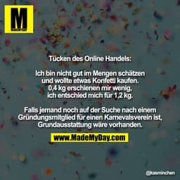 Tücken des Online Handels:

Ich bin nicht gut im Mengen schätzen
und wollte etwas Konfetti kaufen.
0,4 kg erschienen mir