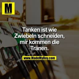 Tanken ist wie
Zwiebeln schneiden,
mir kommen die
Tränen.