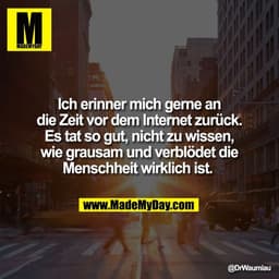 Ich erinner mich gerne an
die Zeit vor dem Internet zurück.
Es tat so gut, nicht zu wissen,
wie grausam und verblödet di