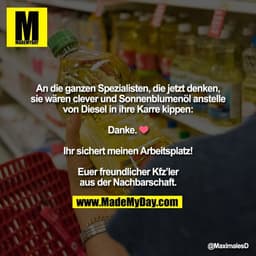 An die ganzen Spezialisten, die jetzt denken,
sie wären clever und Sonnenblumenöl anstelle
von Diesel in ihre Karre kipp