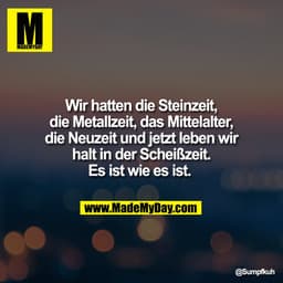 Wir hatten die Steinzeit,
die Metallzeit, das Mittelalter,
die Neuzeit und jetzt leben wir
halt in der Scheißzeit.
Es is