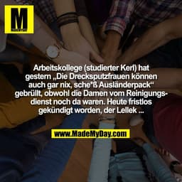 Arbeitskollege (studierter Kerl) hat
gestern „Die Drecksputzfrauen können
auch gar nix, sche*ß Ausländerpack“
gebrüllt, 
