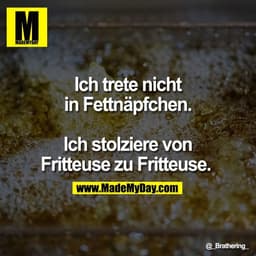 Ich trete nicht
in Fettnäpfchen.
Ich stolziere von
Fritteuse zu Fritteuse.
@_Brathering_