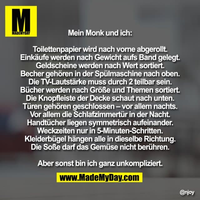 Mein Monk und ich:
Toilettenpapier wird nach vorne abgerollt.
Einkäufe werden nach Gewicht aufs Band gelegt.
Geldscheine werden nach Wert sortiert.
Becher gehören in der Spülmaschine nach oben.
Die TV-Lautstärke muss durch 2 teilbar sein.
Bücher werden nach Größe und Themen sortiert.
Die Knopfleiste der Decke schaut nach unten.
Türen gehören geschlossen – vor allem nachts.
Vor allem die Schlafzimmertür in der Nacht.
Handtücher liegen symmetrisch aufeinander.
Weckzeiten nur in 5-Minuten-Schritten.
Kleiderbügel hängen alle in dieselbe Richtung.
Die Soße darf das Gemüse nicht berühren.
Aber sonst bin ich ganz unkompliziert. - Inspiration, Zitate & Sprüche | MadeMyDay | Jetzt entdecken & teilen Mein Monk und ich:
Toilettenpapier wird nach vorne abgerollt.
Einkäufe werden nach Gewicht aufs Band gelegt.
Geldscheine werden nach Wert sortiert.
Becher gehören in der Spülmaschine nach oben.
Die TV-Lautstärke muss durch 2 teilbar sein.
Bücher werden nach Größe und Themen sortiert.
Die Knopfleiste der Decke schaut nach unten.
Türen gehören geschlossen – vor allem nachts.
Vor allem die Schlafzimmertür in der Nacht.
Handtücher liegen symmetrisch aufeinander.
Weckzeiten nur in 5-Minuten-Schritten.
Kleiderbügel hängen alle in dieselbe Richtung.
Die Soße darf das Gemüse nicht berühren.
Aber sonst bin ich ganz unkompliziert. - Inspirierendes Zitat mit Bild