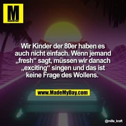 Wir Kinder der 80er haben es
auch nicht einfach. Wenn jemand
„fresh" sagt, müssen wir danach
„exciting" singen und das i