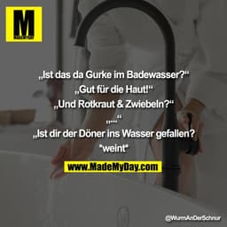 „Ist das da Gurke im Badewasser?"
„Gut für die Haut!"
„Und Rotkraut & Zwiebeln?"
„„Ist dir der Döner ins Wasser gefallen