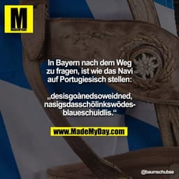 In Bayern nach dem Weg
zu fragen, ist wie das Navi
auf Portugiesisch stellen:

„desisgoànedsoweidned,
nasigsdasschōlinks