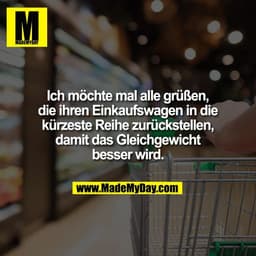 Ich möchte mal alle grüßen,
die ihren Einkaufswagen in die
kürzeste Reihe zurückstellen,
damit das Gleichgewicht
besser 