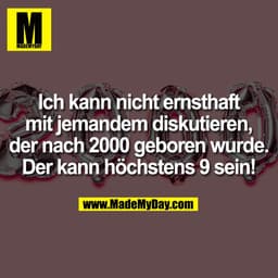 Ich kann nicht ernsthaft
mit jemandem diskutieren,
der nach 2000 geboren wurde!
Der kann höchstens 9 sein!