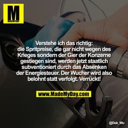 Verstehe ich das richtig:
die Spritpreise, die gar nicht wegen des
Krieges sondern der Gier der Konzerne
gestiegen sind,