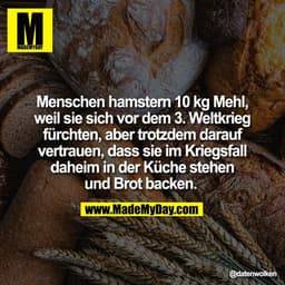 Menschen hamstern 10 kg Mehl,
weil sie sich vor dem 3. Weltkrieg
fürchten, aber trotzdem darauf
vertrauen, dass sie im K