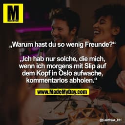 „Warum hast du so wenig Freunde?"
„Ich hab nur solche, die mich,
wenn ich morgens mit Slip auf
dem Kopf in Oslo aufwache