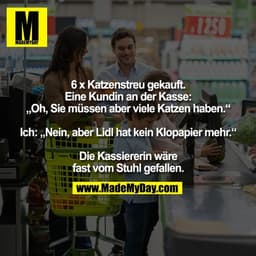 L12S0
6 x Katzenstreu gekauft.
Eine Kundin an der Kasse:
„Oh, Sie müssen aber viele Katzen haben."
Ich: „Nein, aber Lidl