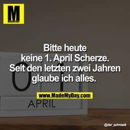 Bitte heute
keine 1. April Scherze.
Seit den letzten zwei Jahren
glaube ich alles.