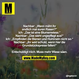 Nachbar: Wann mäht ihr
endlich mal euren Rasen?"
Ich: „Das ist eine Blumenwiese."
Nachbar: „Das sieht ungepflegt aus!"
I