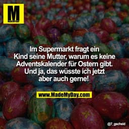 Im Supermarkt fragt ein
Kind seine Mutter, warum es keine
Adventskalender für Ostern gibt.
Und ja, das wüsste ich jetzt
